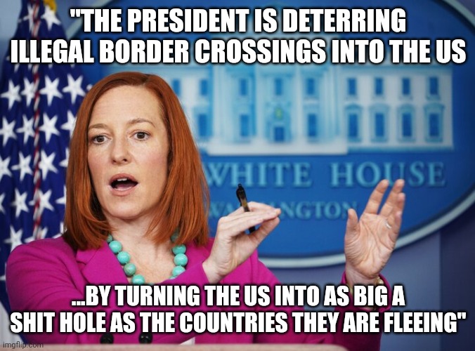 Jen Psaki explains | "THE PRESIDENT IS DETERRING ILLEGAL BORDER CROSSINGS INTO THE US; ...BY TURNING THE US INTO AS BIG A SHIT HOLE AS THE COUNTRIES THEY ARE FLEEING" | image tagged in jen psaki explains | made w/ Imgflip meme maker