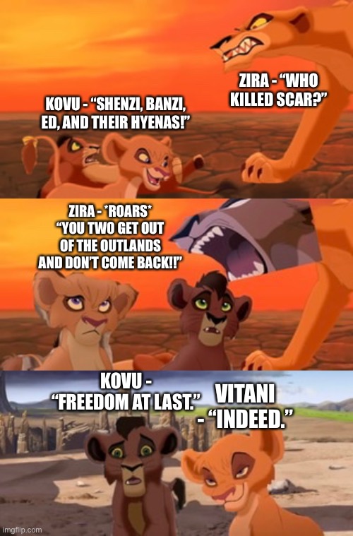 Middle of “What if Vitani’s Lion Guard and Imani, Koman, and Sanura come with Kopa to the Tree of Life” | ZIRA - “WHO KILLED SCAR?”; KOVU - “SHENZI, BANZI, ED, AND THEIR HYENAS!”; ZIRA - *ROARS* “YOU TWO GET OUT OF THE OUTLANDS AND DON’T COME BACK!!”; KOVU - “FREEDOM AT LAST.”; VITANI - “INDEED.” | image tagged in what if,funny memes,the lion king,the lion guard | made w/ Imgflip meme maker