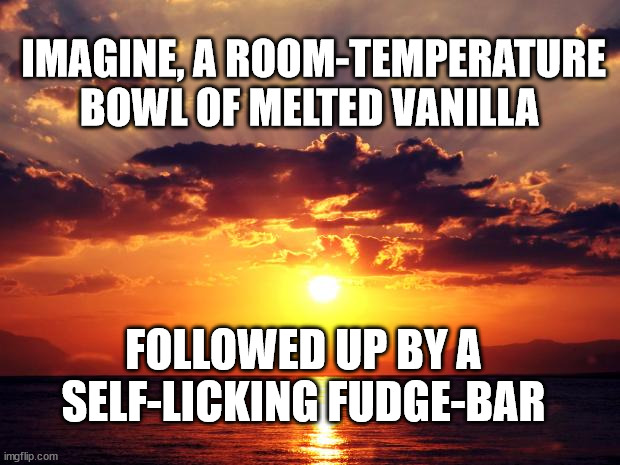 Sunset |  IMAGINE, A ROOM-TEMPERATURE BOWL OF MELTED VANILLA; FOLLOWED UP BY A SELF-LICKING FUDGE-BAR | image tagged in sunset | made w/ Imgflip meme maker