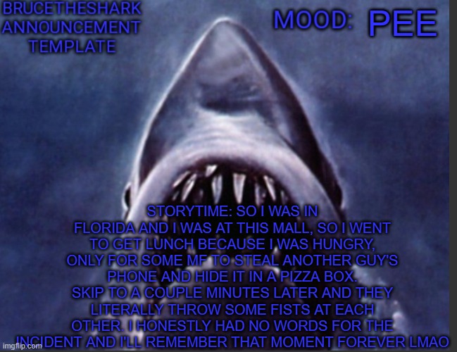 Florida. | PEE; STORYTIME: SO I WAS IN FLORIDA AND I WAS AT THIS MALL, SO I WENT TO GET LUNCH BECAUSE I WAS HUNGRY, ONLY FOR SOME MF TO STEAL ANOTHER GUY'S PHONE AND HIDE IT IN A PIZZA BOX. SKIP TO A COUPLE MINUTES LATER AND THEY LITERALLY THROW SOME FISTS AT EACH OTHER. I HONESTLY HAD NO WORDS FOR THE INCIDENT AND I'LL REMEMBER THAT MOMENT FOREVER LMAO | image tagged in brucetheshark announcement temp | made w/ Imgflip meme maker