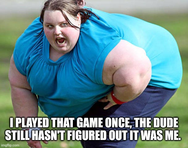 Fat Woman | I PLAYED THAT GAME ONCE, THE DUDE STILL HASN'T FIGURED OUT IT WAS ME. | image tagged in fat woman | made w/ Imgflip meme maker