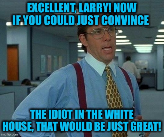 That Would Be Great Meme | EXCELLENT, LARRY! NOW IF YOU COULD JUST CONVINCE THE IDIOT IN THE WHITE HOUSE, THAT WOULD BE JUST GREAT! | image tagged in memes,that would be great | made w/ Imgflip meme maker