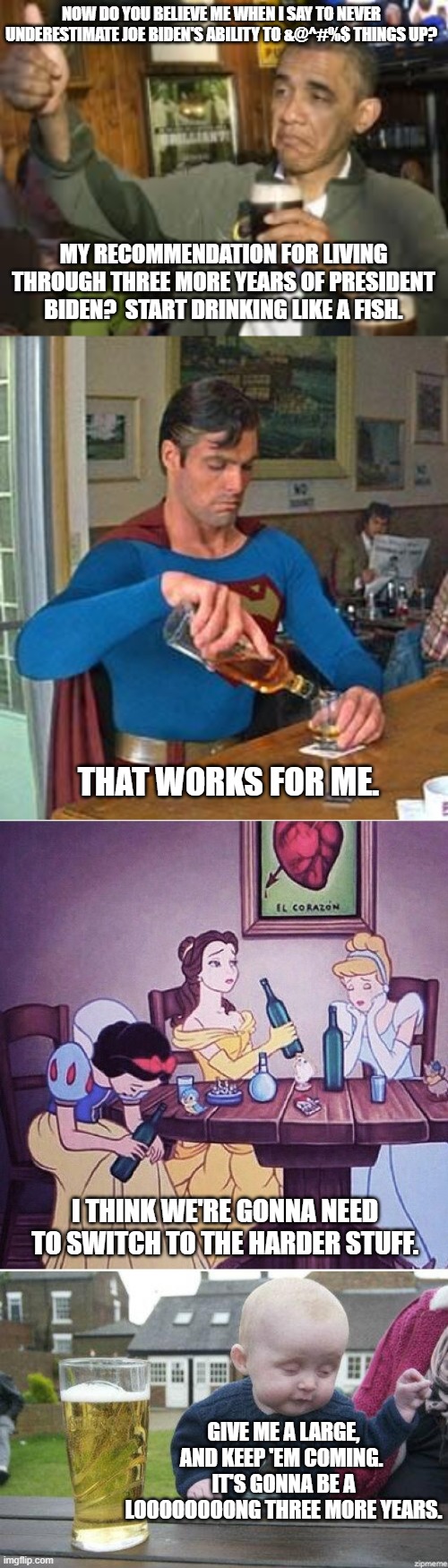 Biden needed an excuse to end the COVID scam for the mid terms . . . and so he's messing around with WWIII. | NOW DO YOU BELIEVE ME WHEN I SAY TO NEVER UNDERESTIMATE JOE BIDEN'S ABILITY TO &@^#%$ THINGS UP? MY RECOMMENDATION FOR LIVING THROUGH THREE MORE YEARS OF PRESIDENT BIDEN?  START DRINKING LIKE A FISH. THAT WORKS FOR ME. I THINK WE'RE GONNA NEED TO SWITCH TO THE HARDER STUFF. GIVE ME A LARGE, AND KEEP 'EM COMING.  IT'S GONNA BE A LOOOOOOOONG THREE MORE YEARS. | image tagged in drink does a body good | made w/ Imgflip meme maker