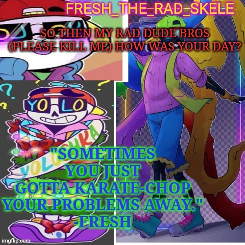 Fresh temp | SO THEN MY RAD DUDE BROS (PLEASE KILL ME) HOW WAS YOUR DAY? | image tagged in fresh temp | made w/ Imgflip meme maker