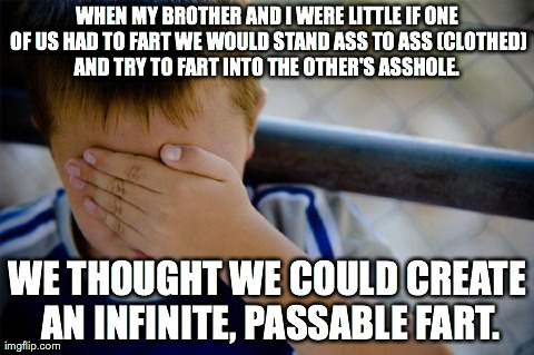 Confession Kid Meme | WHEN MY BROTHER AND I WERE LITTLE IF ONE OF US HAD TO FART WE WOULD STAND ASS TO ASS (CLOTHED) AND TRY TO FART INTO THE OTHER'S ASSHOLE.  WE | image tagged in memes,confession kid,AdviceAnimals | made w/ Imgflip meme maker