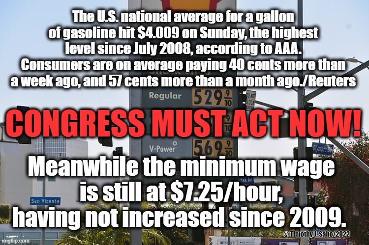 Congress Must Act Now! | The U.S. national average for a gallon of gasoline hit $4.009 on Sunday, the highest level since July 2008, according to AAA. Consumers are on average paying 40 cents more than a week ago, and 57 cents more than a month ago./Reuters; CONGRESS MUST ACT NOW! Meanwhile the minimum wage is still at $7.25/hour, having not increased since 2009. © Timothy J. Sabo/2022 | image tagged in gas prices,minimum wage,disparity,america,inflation | made w/ Imgflip meme maker