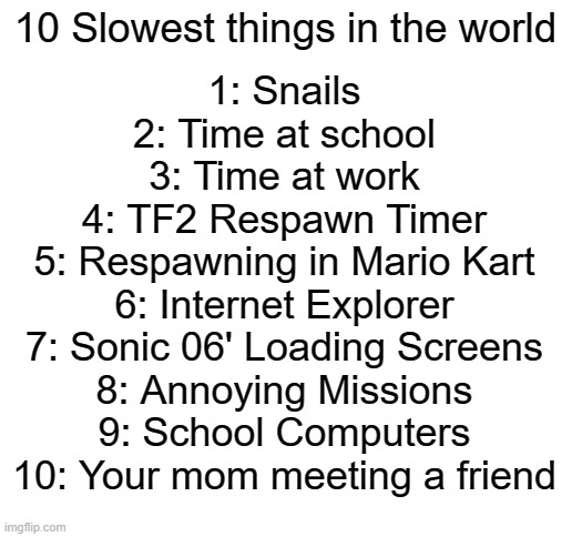 I can relate to at least 7 of these |  10 Slowest things in the world; 1: Snails
2: Time at school
3: Time at work
4: TF2 Respawn Timer
5: Respawning in Mario Kart
6: Internet Explorer
7: Sonic 06' Loading Screens
8: Annoying Missions
9: School Computers
10: Your mom meeting a friend | image tagged in blank white template,tf2,sonic 06,mario kart,internet explorer | made w/ Imgflip meme maker