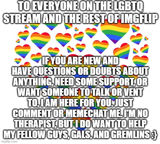 I know what it's like to not have anyone. I have had my share of dysphoria and doubts and it sucks. I just want to help u guys | TO EVERYONE ON THE LGBTQ STREAM AND THE REST OF IMGFLIP; IF YOU ARE NEW AND HAVE QUESTIONS OR DOUBTS ABOUT ANYTHING, NEED SOME SUPPORT, OR WANT SOMEONE TO TALK OR VENT TO, I AM HERE FOR YOU. JUST COMMENT OR MEMECHAT ME. I'M NO THERAPIST, BUT I DO WANT TO HELP MY FELLOW GUYS, GALS, AND GREMLINS :} | image tagged in pride,you are valid,love is love,trans rights are human rights,lgbtqia | made w/ Imgflip meme maker