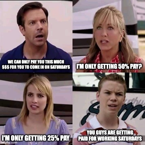 We are the millers | I'M ONLY GETTING 50% PAY? WE CAN ONLY PAY YOU THIS MUCH $$$ FOR YOU TO COME IN ON SATURDAYS; YOU GUYS ARE GETTING PAID FOR WORKING SATURDAYS; I'M ONLY GETTING 25% PAY | image tagged in we are the millers | made w/ Imgflip meme maker