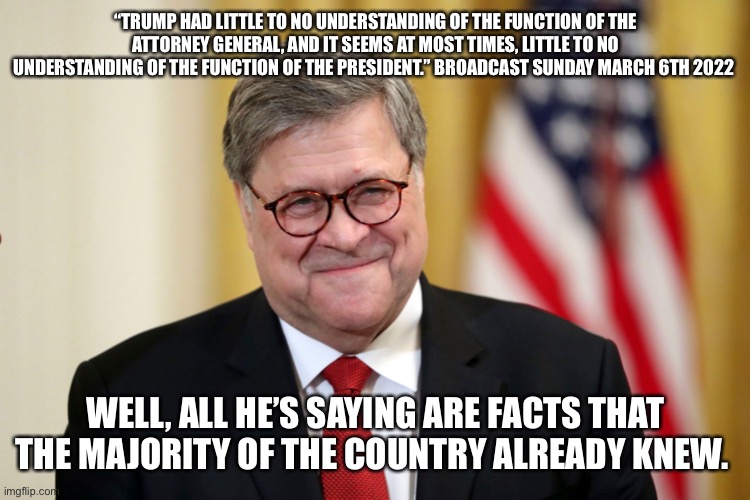 William Barr | “TRUMP HAD LITTLE TO NO UNDERSTANDING OF THE FUNCTION OF THE ATTORNEY GENERAL, AND IT SEEMS AT MOST TIMES, LITTLE TO NO UNDERSTANDING OF THE FUNCTION OF THE PRESIDENT.” BROADCAST SUNDAY MARCH 6TH 2022; WELL, ALL HE’S SAYING ARE FACTS THAT THE MAJORITY OF THE COUNTRY ALREADY KNEW. | image tagged in william barr | made w/ Imgflip meme maker