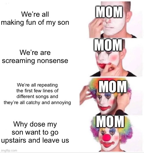 Clown Applying Makeup Meme | We’re all making fun of my son; MOM; MOM; We’re are screaming nonsense; MOM; We’re all repeating the first few lines of different songs and they’re all catchy and annoying; MOM; Why dose my son want to go upstairs and leave us | image tagged in memes,clown applying makeup | made w/ Imgflip meme maker
