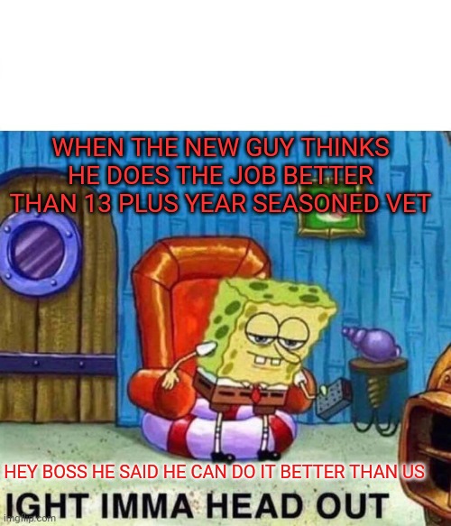 Spongebob Ight Imma Head Out Meme | WHEN THE NEW GUY THINKS HE DOES THE JOB BETTER THAN 13 PLUS YEAR SEASONED VET; HEY BOSS HE SAID HE CAN DO IT BETTER THAN US | image tagged in memes,spongebob ight imma head out | made w/ Imgflip meme maker