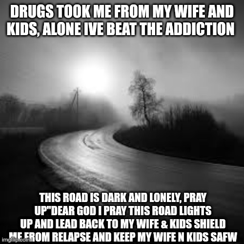 Living hell | DRUGS TOOK ME FROM MY WIFE AND KIDS, ALONE IVE BEAT THE ADDICTION; THIS ROAD IS DARK AND LONELY, PRAY UP"DEAR GOD I PRAY THIS ROAD LIGHTS UP AND LEAD BACK TO MY WIFE & KIDS SHIELD ME FROM RELAPSE AND KEEP MY WIFE N KIDS SAFW | image tagged in living hell | made w/ Imgflip meme maker