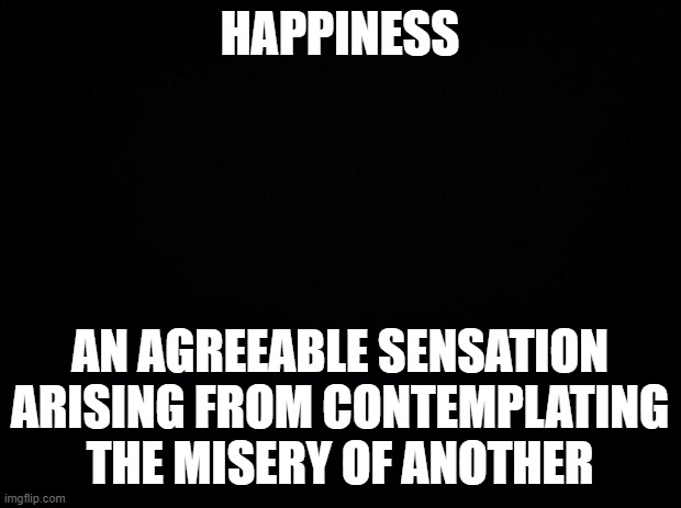 Happiness | HAPPINESS; AN AGREEABLE SENSATION ARISING FROM CONTEMPLATING THE MISERY OF ANOTHER | image tagged in black background,happiness,ambrose bierce,the devil's dictionary,quote | made w/ Imgflip meme maker