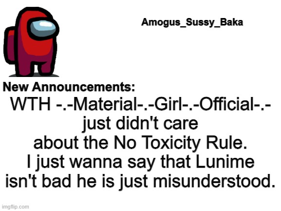 I need help... ;-; | WTH -.-Material-.-Girl-.-Official-.- just didn't care about the No Toxicity Rule. I just wanna say that Lunime isn't bad he is just misunderstood. | image tagged in amogus_sussy_baka's announcement board | made w/ Imgflip meme maker