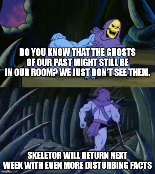 Skeletor disturbing facts | DO YOU KNOW THAT THE GHOSTS OF OUR PAST MIGHT STILL BE IN OUR ROOM? WE JUST DON'T SEE THEM. SKELETOR WILL RETURN NEXT WEEK WITH EVEN MORE DISTURBING FACTS | image tagged in skeletor disturbing facts | made w/ Imgflip meme maker