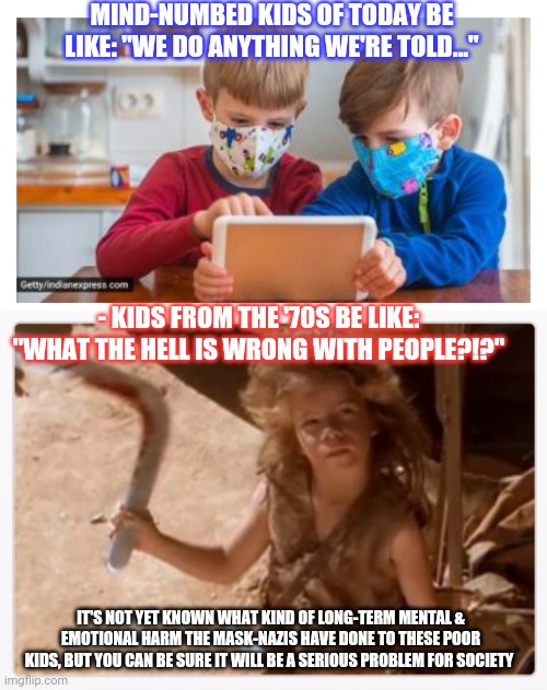 Saddest thing I've ever seen | MIND-NUMBED KIDS OF TODAY BE LIKE: "WE DO ANYTHING WE'RE TOLD..."; - KIDS FROM THE '70S BE LIKE: "WHAT THE HELL IS WRONG WITH PEOPLE?!?"; IT'S NOT YET KNOWN WHAT KIND OF LONG-TERM MENTAL & EMOTIONAL HARM THE MASK-NAZIS HAVE DONE TO THESE POOR KIDS, BUT YOU CAN BE SURE IT WILL BE A SERIOUS PROBLEM FOR SOCIETY | image tagged in face mask,nazis everywhere,libtards,insanity,clueless,sheep | made w/ Imgflip meme maker