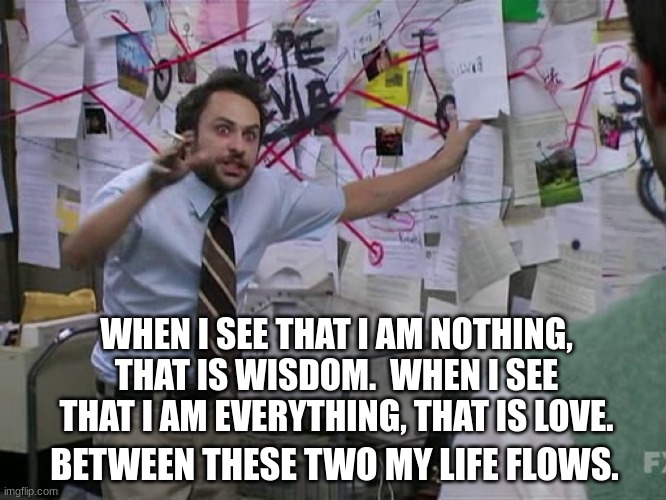 Wise lover | WHEN I SEE THAT I AM NOTHING, THAT IS WISDOM.  WHEN I SEE THAT I AM EVERYTHING, THAT IS LOVE. BETWEEN THESE TWO MY LIFE FLOWS. | image tagged in charlie conspiracy always sunny in philidelphia | made w/ Imgflip meme maker