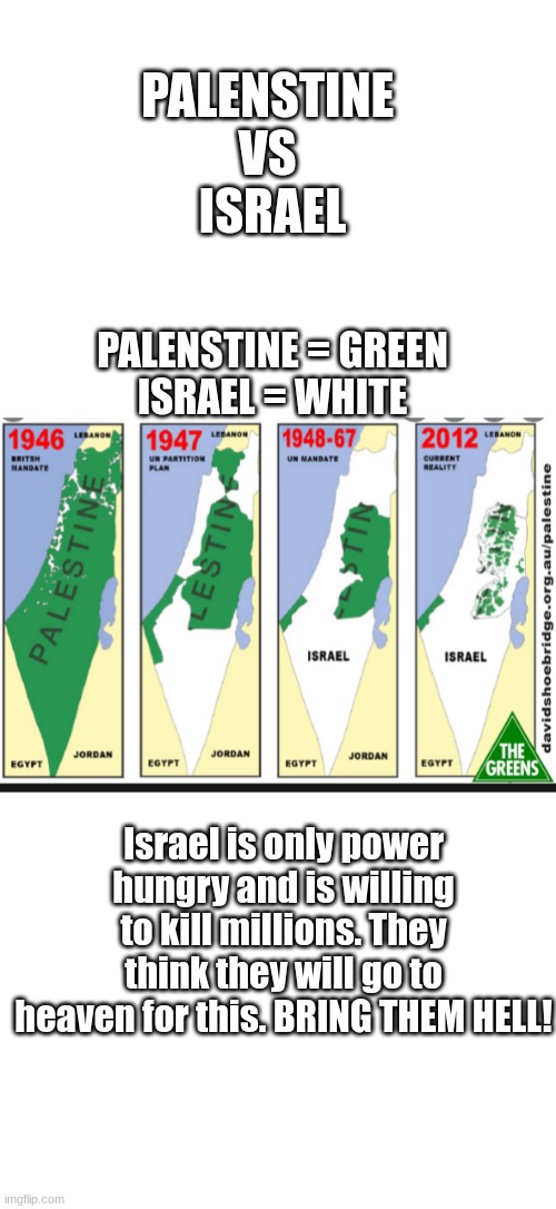 Go follow my Save_Palenstine stream, link in comments | PALENSTINE 
VS 
ISRAEL; PALENSTINE = GREEN
ISRAEL = WHITE; Israel is only power hungry and is willing to kill millions. They think they will go to heaven for this. BRING THEM HELL! | image tagged in blank white template | made w/ Imgflip meme maker