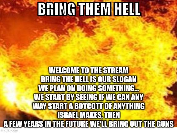 Find something israel makes and post about it, I'm gonna start making battle plans for the revolt | BRING THEM HELL; WELCOME TO THE STREAM
BRING THE HELL IS OUR SLOGAN
WE PLAN ON DOING SOMETHING...
WE START BY SEEING IF WE CAN ANY WAY START A BOYCOTT OF ANYTHING ISRAEL MAKES, THEN
A FEW YEARS IN THE FUTURE WE'LL BRING OUT THE GUNS | made w/ Imgflip meme maker