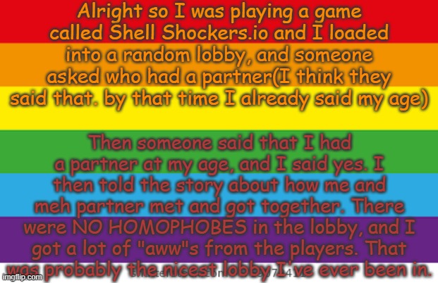 To you people, ya guys are gigachads. | Alright so I was playing a game called Shell Shockers.io and I loaded into a random lobby, and someone asked who had a partner(I think they said that. by that time I already said my age); Then someone said that I had a partner at my age, and I said yes. I then told the story about how me and meh partner met and got together. There were NO HOMOPHOBES in the lobby, and I got a lot of "aww"s from the players. That was probably the nicest lobby I've ever been in. | image tagged in lgbtqp | made w/ Imgflip meme maker