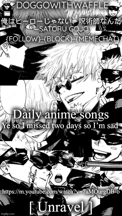 Doggowithwaffle’s Satoru Gojo announcement temp | Daily anime songs; Ye so I missed two days so I’m sad; https://m.youtube.com/watch?v=7aMOurgDB-o; [ Unravel ] | image tagged in doggowithwaffle s satoru gojo announcement temp,daily anime songs | made w/ Imgflip meme maker