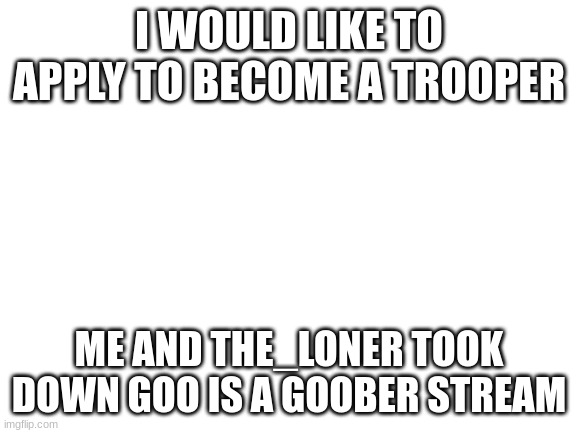 Blank White Template | I WOULD LIKE TO APPLY TO BECOME A TROOPER; ME AND THE_LONER TOOK DOWN GOO IS A GOOBER STREAM | image tagged in blank white template | made w/ Imgflip meme maker