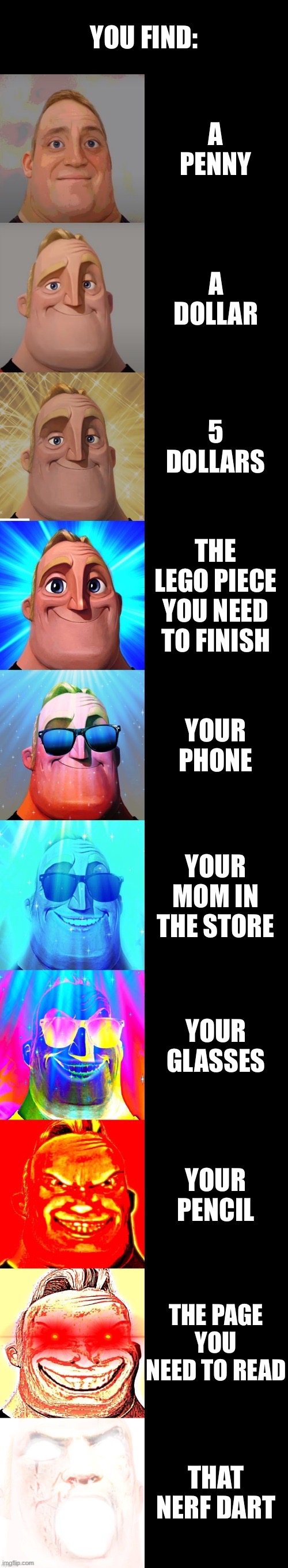 mr incredible becoming canny | YOU FIND:; A PENNY; A DOLLAR; 5 DOLLARS; THE LEGO PIECE YOU NEED TO FINISH; YOUR PHONE; YOUR MOM IN THE STORE; YOUR GLASSES; YOUR PENCIL; THE PAGE YOU NEED TO READ; THAT NERF DART | image tagged in mr incredible becoming canny | made w/ Imgflip meme maker