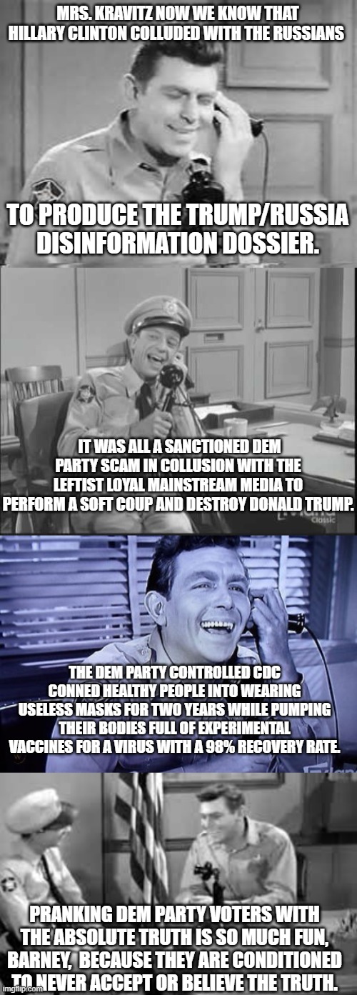 The absolute truth, and nothing but the absolute truth. | MRS. KRAVITZ NOW WE KNOW THAT HILLARY CLINTON COLLUDED WITH THE RUSSIANS; TO PRODUCE THE TRUMP/RUSSIA DISINFORMATION DOSSIER. IT WAS ALL A SANCTIONED DEM PARTY SCAM IN COLLUSION WITH THE LEFTIST LOYAL MAINSTREAM MEDIA TO PERFORM A SOFT COUP AND DESTROY DONALD TRUMP. THE DEM PARTY CONTROLLED CDC CONNED HEALTHY PEOPLE INTO WEARING USELESS MASKS FOR TWO YEARS WHILE PUMPING THEIR BODIES FULL OF EXPERIMENTAL VACCINES FOR A VIRUS WITH A 98% RECOVERY RATE. PRANKING DEM PARTY VOTERS WITH THE ABSOLUTE TRUTH IS SO MUCH FUN, BARNEY,  BECAUSE THEY ARE CONDITIONED TO NEVER ACCEPT OR BELIEVE THE TRUTH. | image tagged in truth | made w/ Imgflip meme maker