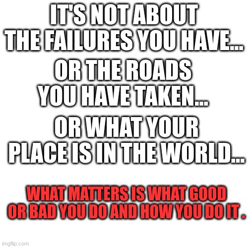 Motivation | IT'S NOT ABOUT THE FAILURES YOU HAVE... OR THE ROADS YOU HAVE TAKEN... OR WHAT YOUR PLACE IS IN THE WORLD... WHAT MATTERS IS WHAT GOOD OR BAD YOU DO AND HOW YOU DO IT . | image tagged in memes,blank transparent square | made w/ Imgflip meme maker