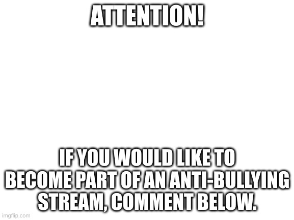 https://imgflip.com/m/The-Trooper-Brothers | ATTENTION! IF YOU WOULD LIKE TO BECOME PART OF AN ANTI-BULLYING STREAM, COMMENT BELOW. | image tagged in blank white template | made w/ Imgflip meme maker