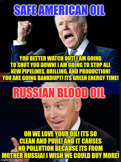 Is the Biden family from Russia? Or are they hoplessly corrupt on foreign money? Maybe Biden gets 10% back? | SAFE AMERICAN OIL; YOU BETTER WATCH OUT! I AM GOING TO SHUT YOU DOWN! I AM GOING TO STOP ALL NEW PIPELINES, DRILLING, AND PRODUCTION! YOU ARE GOING BANKRUPT! ITS GREEN ENERGY TIME! RUSSIAN BLOOD OIL; OH WE LOVE YOUR OIL! ITS SO CLEAN AND PURE! AND IT CAUSES NO POLLUTION BECAUSE ITS FROM MOTHER RUSSIA! I WISH WE COULD BUY MORE! | image tagged in russia,oil,american,hypocrites,liberal,joe biden | made w/ Imgflip meme maker