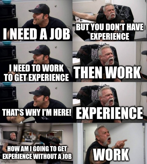 American Chopper argument long | BUT YOU DON'T HAVE
EXPERIENCE; I NEED A JOB; THEN WORK; I NEED TO WORK
TO GET EXPERIENCE; THAT'S WHY I'M HERE! EXPERIENCE; HOW AM I GOING TO GET EXPERIENCE WITHOUT A JOB; WORK | image tagged in american chopper argument long | made w/ Imgflip meme maker