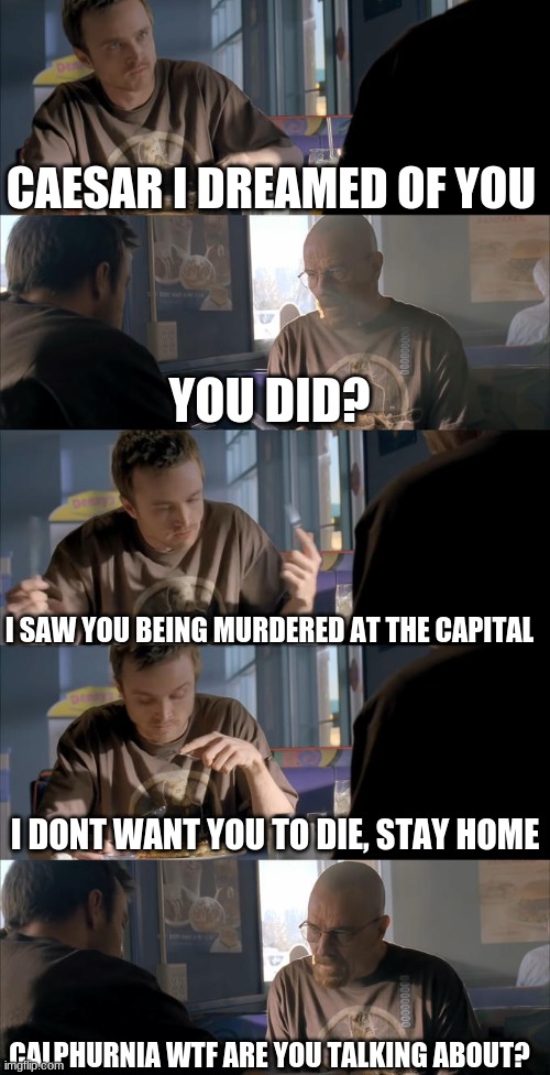 Julius Caesar Breaking bad meme | CAESAR I DREAMED OF YOU; YOU DID? I SAW YOU BEING MURDERED AT THE CAPITAL; I DONT WANT YOU TO DIE, STAY HOME; CALPHURNIA WTF ARE YOU TALKING ABOUT? | image tagged in jesse wtf are you talking about | made w/ Imgflip meme maker