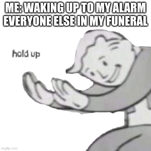 well | ME: WAKING UP TO MY ALARM
EVERYONE ELSE IN MY FUNERAL | image tagged in fallout hold up | made w/ Imgflip meme maker