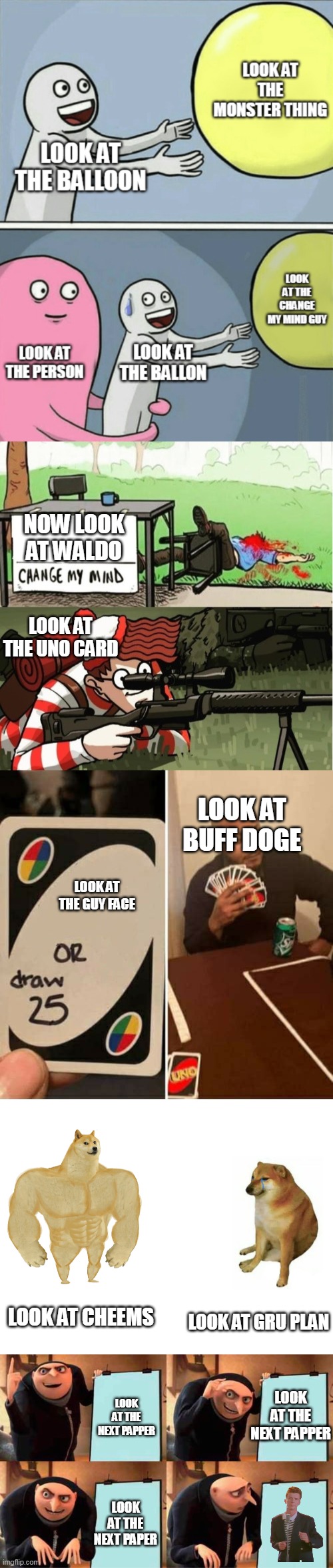 NOW LOOK AT WALDO; LOOK AT THE UNO CARD; LOOK AT BUFF DOGE; LOOK AT THE GUY FACE; LOOK AT CHEEMS; LOOK AT GRU PLAN; LOOK AT THE NEXT PAPPER; LOOK AT THE NEXT PAPPER; LOOK AT THE NEXT PAPER | image tagged in waldo shoots the change my mind guy,memes,uno draw 25 cards,buff doge vs cheems,gru's plan | made w/ Imgflip meme maker
