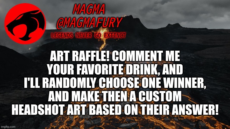 Ends on the 15th. | ART RAFFLE! COMMENT ME YOUR FAVORITE DRINK, AND I'LL RANDOMLY CHOOSE ONE WINNER, AND MAKE THEN A CUSTOM HEADSHOT ART BASED ON THEIR ANSWER! | image tagged in magma's announcement template 3 0 | made w/ Imgflip meme maker