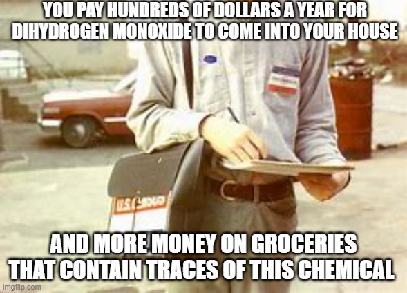 YOU PAY HUNDREDS OF DOLLARS A YEAR FOR DIHYDROGEN MONOXIDE TO COME INTO YOUR HOUSE; AND MORE MONEY ON GROCERIES THAT CONTAIN TRACES OF THIS CHEMICAL | image tagged in water | made w/ Imgflip meme maker