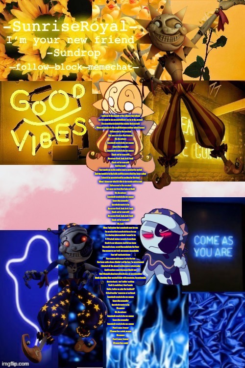 In case you are wondering what it is, it's Enemy by Imagine Dragons *vibing* | I wake up to the sounds of the silence that allows
For my mind to run around with my ear up to the ground
I'm searching to behold the stories that are told
When my back is to the world that was smiling when I turned
Tell you you're the greatest
But once you turn they hate us
Oh, the misery
Everybody wants to be my enemy
Spare the sympathy
Everybody wants to be my enemy
(Look out for yourself)
My enemy (look, look, look, look)
(Look out for yourself)
But I'm ready
Your words up on the wall as you're praying for my fall
And the laughter in the halls and the names that I've been called
I stack it in my mind and I'm waiting for the time
When I show you what it's like to be words spit in a mic
Tell you you're the greatest
But once you turn they hate us (huh)
Oh, the misery
Everybody wants to be my enemy
Spare the sympathy
Everybody wants to be
My enemy (look, look, look, look)
(Look out for yourself)
My enemy (look, look, look, look)
(Look out for yourself)
Uh, look
Okay, I'm hoping that somebody pray for me
I'm praying that somebody hope for me
I'm staying where nobody 'posed to be
P-P-Posted, being a wreck of emotions
Ready to go whenever, just let me know
The road is long, so put the pedal into the floor
The enemy on my trail, my energy unavailable
I'ma tell 'em hasta luego
They wanna plot on my trot to the top
I've been outta shape, thinkin' out the box, I'm an astronaut
I blasted off the planet rock to cause catastrophe
And it matters more because I had it not
Had I thought about wreaking havoc on an opposition
Kinda shocking they wanted static with precision, I'm automatic
Quarterback, I ain't talkin' sacking
Pack it, pack it up, I don't panic
Batter, batter up, who the baddest?
It don't matter 'cause we at ya throat
Everybody wants to be my enemy
Spare the sympathy
Everybody wants to be
My enemy
Oh, the misery
Everybody wants to be my enemy
Spare the sympathy
Everybody wants to be my enemy
Pray it away, I swear
I'll never be a saint, no way
My enemy
Pray it away, I swear
I'll never be a saint | image tagged in -sunriseroyal-'s new announcement temp thanks doggowithwaffle | made w/ Imgflip meme maker