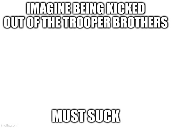 Blank White Template | IMAGINE BEING KICKED OUT OF THE TROOPER BROTHERS; MUST SUCK | image tagged in blank white template | made w/ Imgflip meme maker