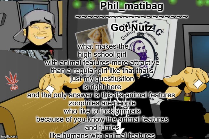 Phil_matibag announcement temp | what makes the
high school girl
with animal features more attractive
than a regular girl like that that's
just my questiustion is right here
and the only answer is this it's animal features 
zoophiles are people
who like to fuck animals
because of you know the animal features
and furries
like humans with animal features | image tagged in phil_matibag announcement temp | made w/ Imgflip meme maker
