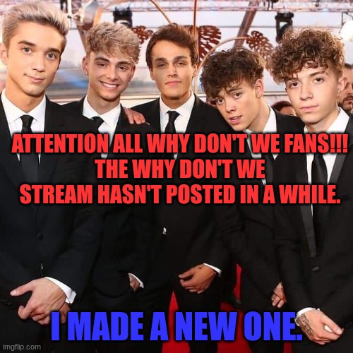 https://imgflip.com/m/whydontwefanz | ATTENTION ALL WHY DON'T WE FANS!!!
THE WHY DON'T WE STREAM HASN'T POSTED IN A WHILE. I MADE A NEW ONE. | image tagged in why don't we | made w/ Imgflip meme maker