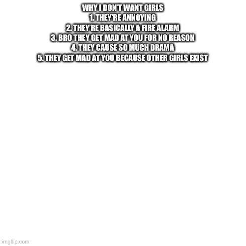 Blank Transparent Square | WHY I DON’T WANT GIRLS
1. THEY’RE ANNOYING
2. THEY’RE BASICALLY A FIRE ALARM
3. BRO THEY GET MAD AT YOU FOR NO REASON
4. THEY CAUSE SO MUCH DRAMA
5. THEY GET MAD AT YOU BECAUSE OTHER GIRLS EXIST | image tagged in memes,blank transparent square | made w/ Imgflip meme maker