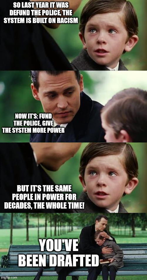 Finding Neverland Extended | SO LAST YEAR IT WAS DEFUND THE POLICE, THE SYSTEM IS BUILT ON RACISM; NOW IT'S: FUND THE POLICE, GIVE THE SYSTEM MORE POWER; BUT IT'S THE SAME PEOPLE IN POWER FOR DECADES, THE WHOLE TIME! YOU'VE BEEN DRAFTED | image tagged in finding neverland extended | made w/ Imgflip meme maker