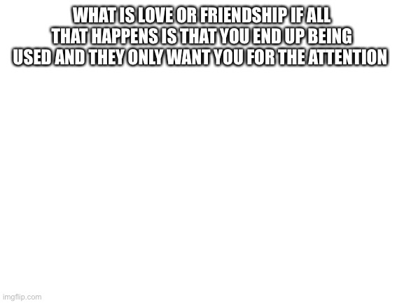 Blank White Template | WHAT IS LOVE OR FRIENDSHIP IF ALL THAT HAPPENS IS THAT YOU END UP BEING USED AND THEY ONLY WANT YOU FOR THE ATTENTION | image tagged in blank white template | made w/ Imgflip meme maker