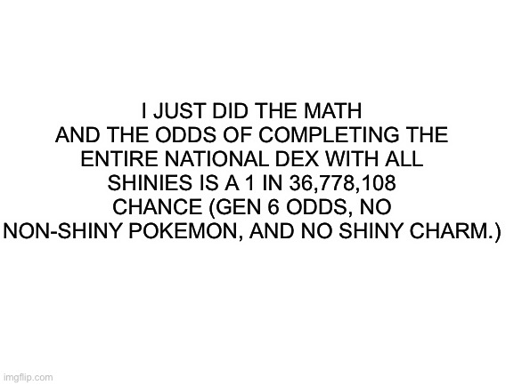 Good luck with that | I JUST DID THE MATH AND THE ODDS OF COMPLETING THE ENTIRE NATIONAL DEX WITH ALL SHINIES IS A 1 IN 36,778,108 CHANCE (GEN 6 ODDS, NO NON-SHINY POKEMON, AND NO SHINY CHARM.) | image tagged in blank white template,pokemon | made w/ Imgflip meme maker