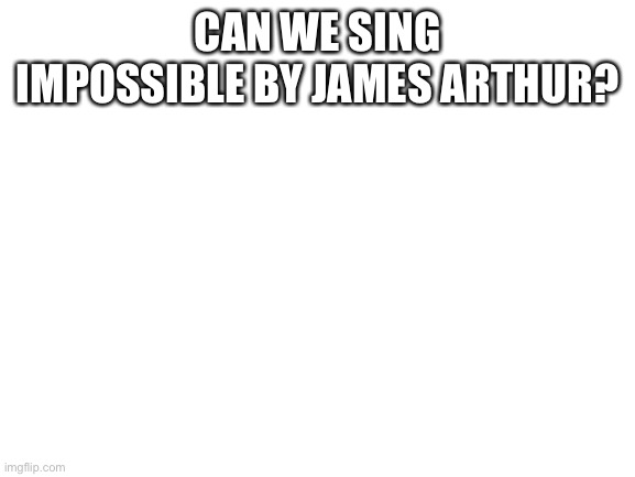 Blank White Template | CAN WE SING IMPOSSIBLE BY JAMES ARTHUR? | image tagged in blank white template | made w/ Imgflip meme maker