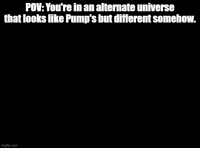 Submitted in MSMG by mistake | POV: You're in an alternate universe that looks like Pump's but different somehow. | image tagged in blank black,alternate universe,rp | made w/ Imgflip meme maker