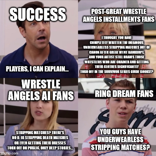 Wrestle Angels Survivor Series (Success (Japanese Game Developer) Era) In a Nutshell | SUCCESS; POST-GREAT WRESTLE ANGELS INSTALLMENTS FANS; I THOUGHT YOU HAVE COMPLETELY WRITTEN THE INFAMOUS UNDERWEARLESS STRIPPING MATCHES OUT OF CANON AFTER GREAT WENT BANKRUPT, AND YOUR ARTIST STILL DRAWS THOSE WRESTLERS WHO ARE CHAINED AND GETTING THEIR CLOTHES SIGNIFICANTLY TORN OFF IN THE SURVIVOR SERIES GUIDE BOOKS!? PLAYERS, I CAN EXPLAIN... WRESTLE ANGELS AI FANS; RING DREAM FANS; YOU GUYS HAVE UNDERWEARLESS STRIPPING MATCHES? STRIPPING MATCHES? THERE'S NO R-18 STRIPPING DEATH MATCHES OR EVEN GETTING THEIR DRESSES TORN OFF ON PUBLIC, ONLY DEEP STORIES... | image tagged in rose i can explain | made w/ Imgflip meme maker