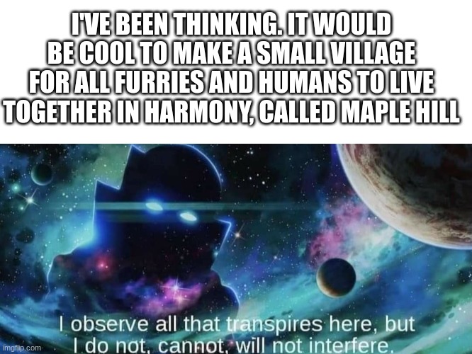 idk just a thought | I'VE BEEN THINKING. IT WOULD BE COOL TO MAKE A SMALL VILLAGE FOR ALL FURRIES AND HUMANS TO LIVE TOGETHER IN HARMONY, CALLED MAPLE HILL | image tagged in blank white template | made w/ Imgflip meme maker